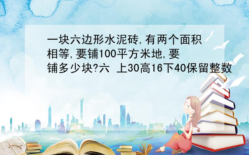 一块六边形水泥砖,有两个面积相等,要铺100平方米地,要铺多少块?六 上30高16下40保留整数