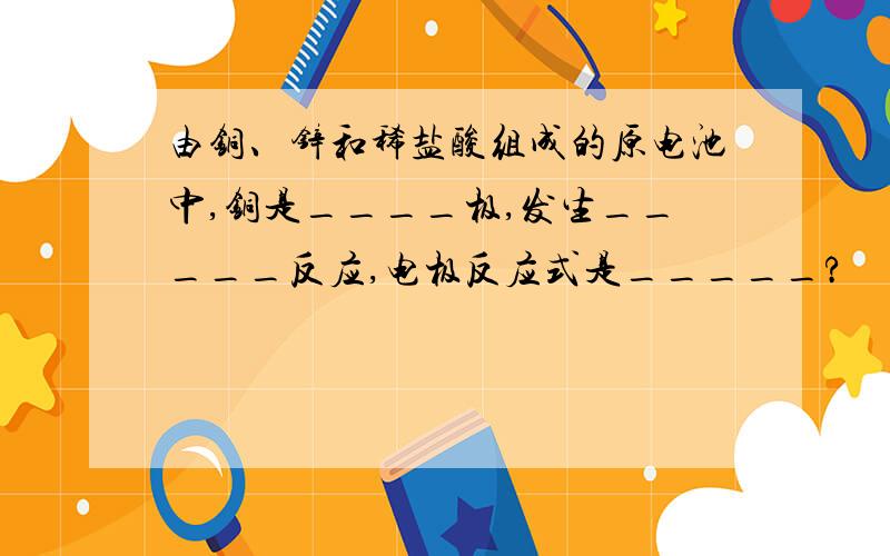 由铜、锌和稀盐酸组成的原电池中,铜是____极,发生_____反应,电极反应式是_____?