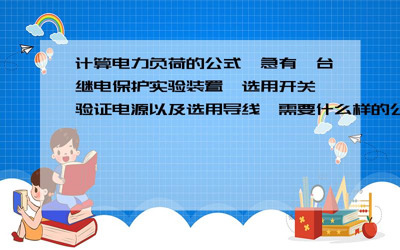 计算电力负荷的公式,急有一台继电保护实验装置,选用开关,验证电源以及选用导线,需要什么样的公式来计算电力负荷,