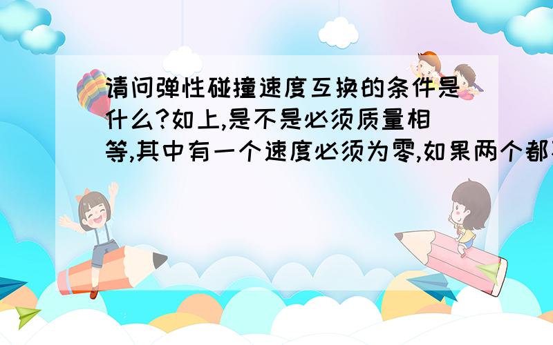 请问弹性碰撞速度互换的条件是什么?如上,是不是必须质量相等,其中有一个速度必须为零,如果两个都不为零可否互换?那如果两个的速度都不为零也可互换吗？