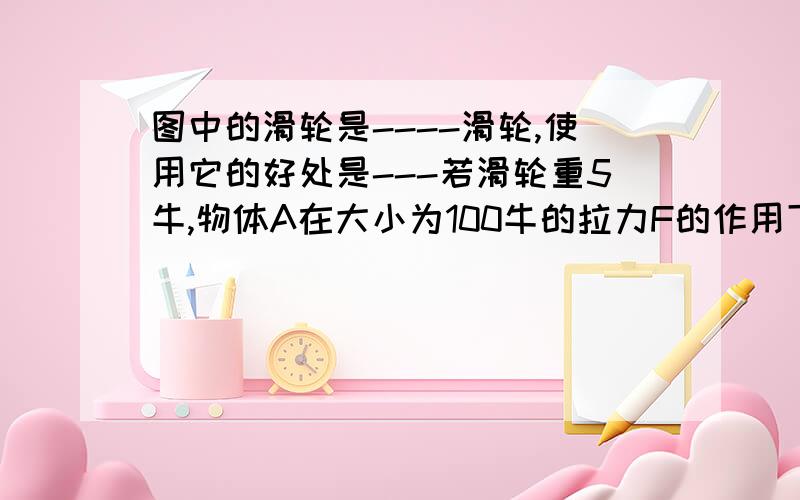 图中的滑轮是----滑轮,使用它的好处是---若滑轮重5牛,物体A在大小为100牛的拉力F的作用下匀速上升2米,则物体A的重力为------牛,拉力F所做的功为--------焦.