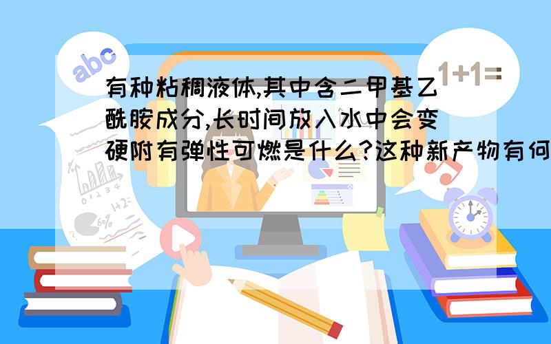 有种粘稠液体,其中含二甲基乙酰胺成分,长时间放入水中会变硬附有弹性可燃是什么?这种新产物有何用途?