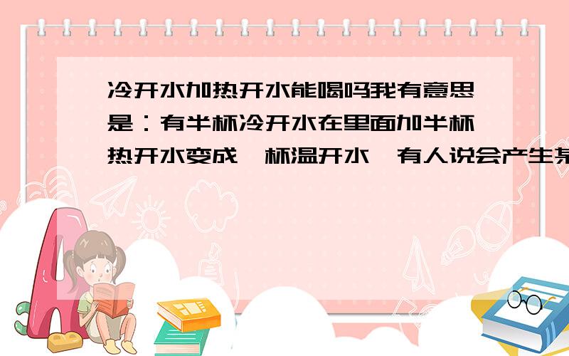 冷开水加热开水能喝吗我有意思是：有半杯冷开水在里面加半杯热开水变成一杯温开水,有人说会产生某某反应不能喝,不知是真还是假?