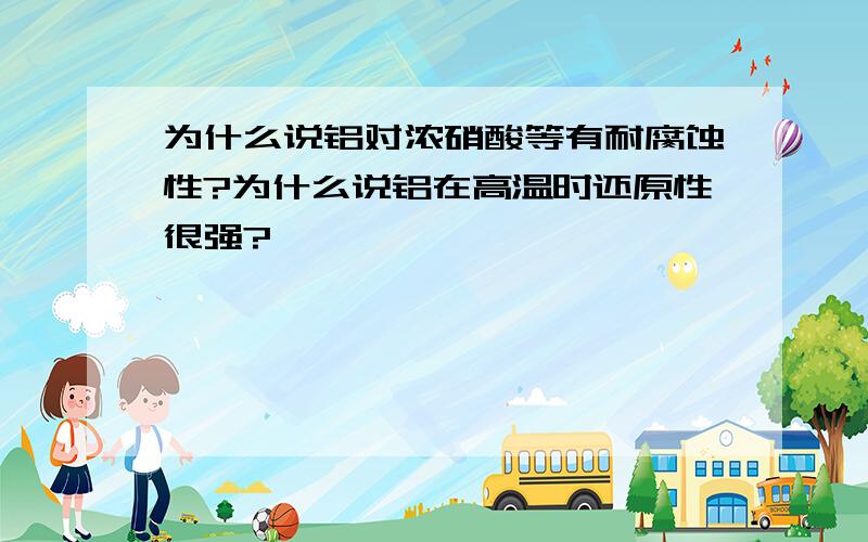 为什么说铝对浓硝酸等有耐腐蚀性?为什么说铝在高温时还原性很强?