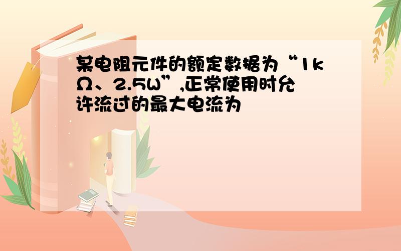 某电阻元件的额定数据为“1kΩ、2.5W”,正常使用时允许流过的最大电流为