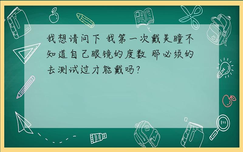 我想请问下 我第一次戴美瞳不知道自己眼镜的度数 那必须的去测试过才能戴吗?