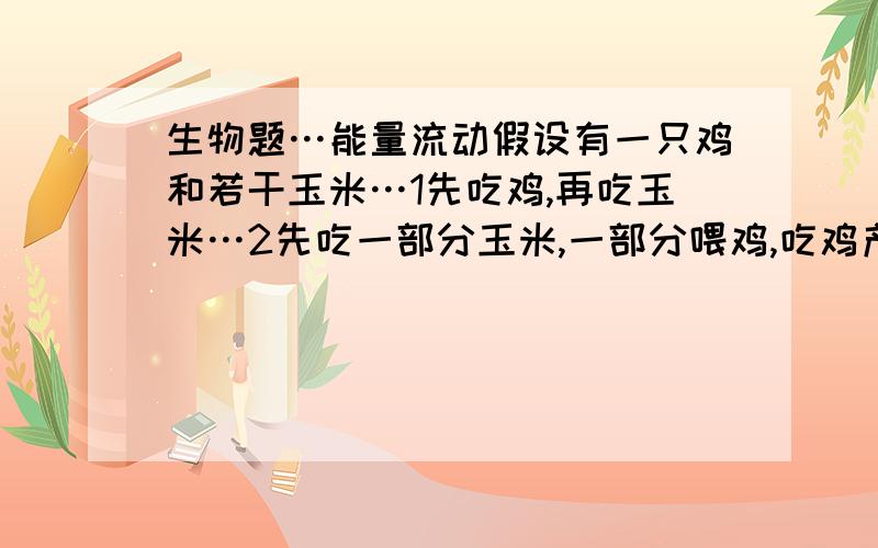 生物题…能量流动假设有一只鸡和若干玉米…1先吃鸡,再吃玉米…2先吃一部分玉米,一部分喂鸡,吃鸡产的蛋,最后吃鸡.……很明显第二个是答案,但谁能用能量流动解释下?难道鸡蛋能量比玉米