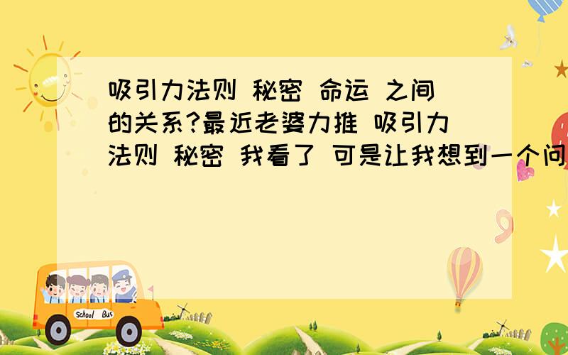 吸引力法则 秘密 命运 之间的关系?最近老婆力推 吸引力法则 秘密 我看了 可是让我想到一个问题 就象老人说的 我的命天注定 胡思乱想没有用 虽然有点不雅 但是 很多人在失落的时候 都会