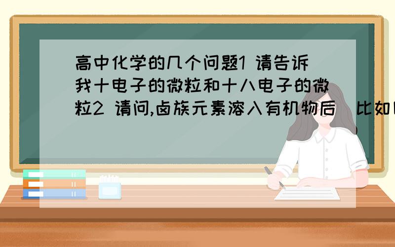 高中化学的几个问题1 请告诉我十电子的微粒和十八电子的微粒2 请问,卤族元素溶入有机物后（比如四氯化碳了……）后分别成什么颜色?还有Br水,氯水,的颜色谢谢