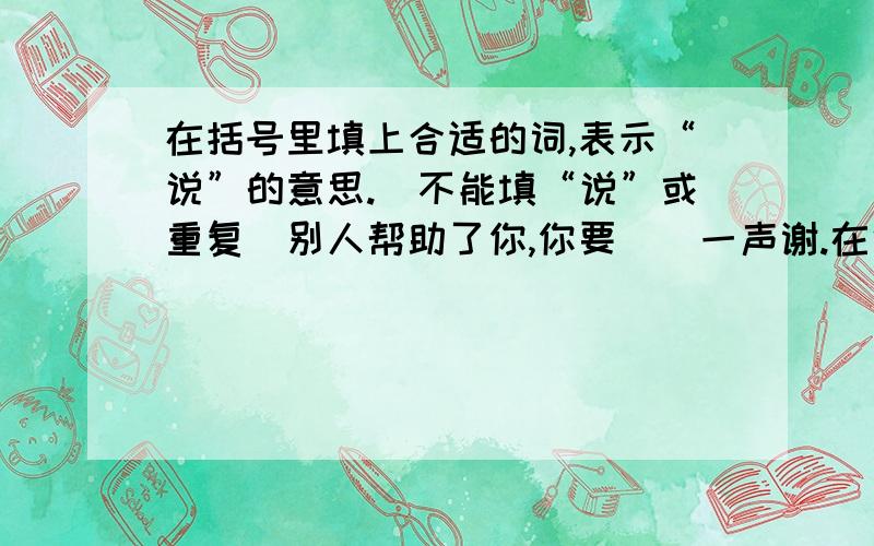 在括号里填上合适的词,表示“说”的意思.（不能填“说”或重复）别人帮助了你,你要（）一声谢.在中队会上,我们（）自己的理想,（）自己的决心.家长会上,家长们各抒己见,（）自己的心