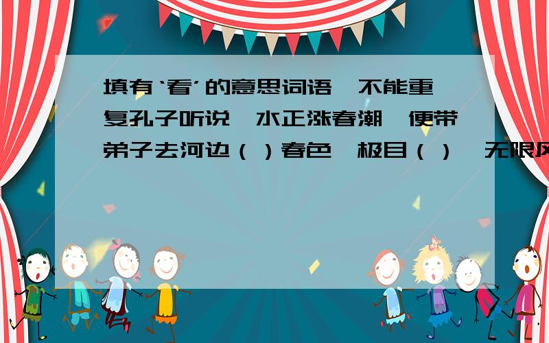 填有‘看’的意思词语,不能重复孔子听说泗水正涨春潮,便带弟子去河边（）春色,极目（）,无限风光尽收眼底.孔子（）着泗水的绿波…………弟子（）蓝天………………拜托了本来有很多