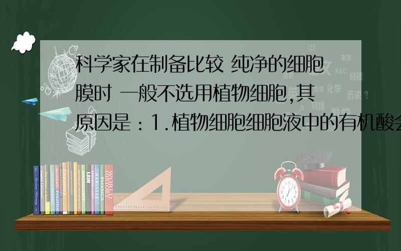 科学家在制备比较 纯净的细胞膜时 一般不选用植物细胞,其原因是：1.植物细胞细胞液中的有机酸会溶解膜结构2.光学显微镜下观察植物细胞时 看不到细胞膜3.植物细胞的细胞膜比较薄4.植物