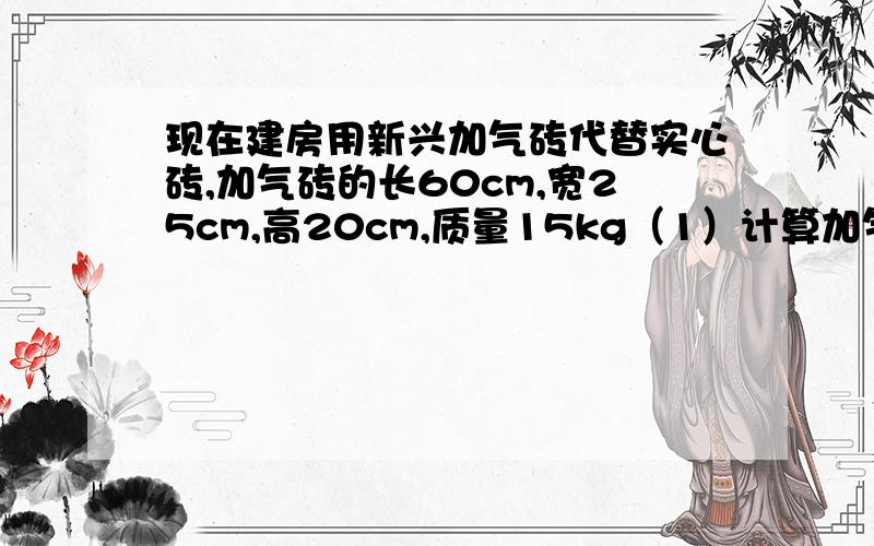 现在建房用新兴加气砖代替实心砖,加气砖的长60cm,宽25cm,高20cm,质量15kg（1）计算加气砖的密度（2）用加气砖的好处