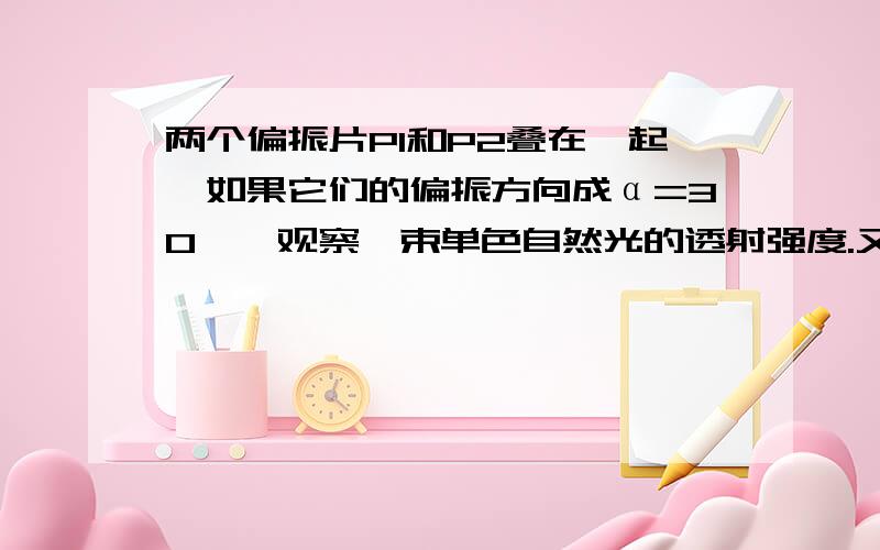 两个偏振片P1和P2叠在一起,如果它们的偏振方向成α=30°,观察一束单色自然光的透射强度.又在α=45°时,观测另一单色自然光的透射强度.若两次测得的透射光强度相等,求两次入射自然光的强度