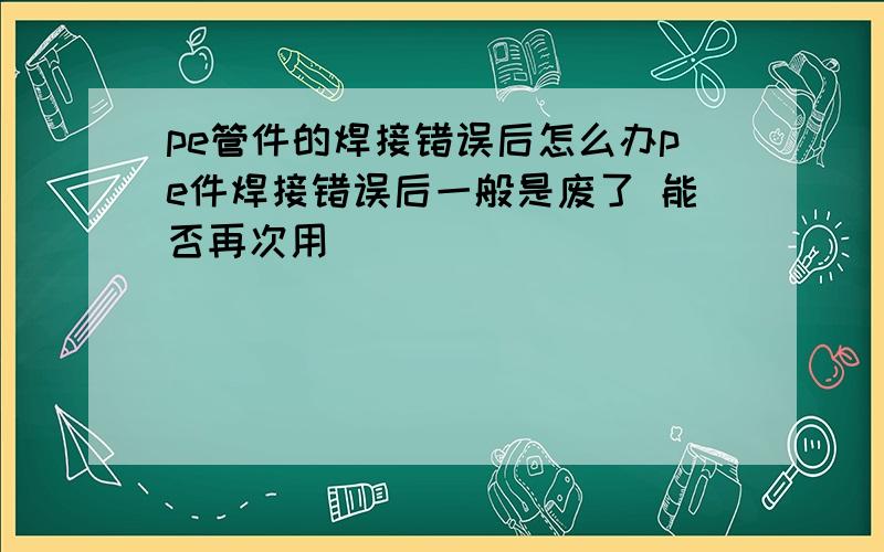 pe管件的焊接错误后怎么办pe件焊接错误后一般是废了 能否再次用