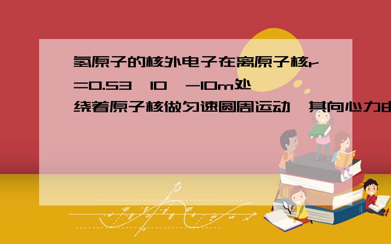 氢原子的核外电子在离原子核r=0.53*10^-10m处绕着原子核做匀速圆周运动,其向心力由原子核和电子之间的库仑力提供.1求电子绕核作匀速圆周运动的速度和运动周期.已知电子质量m=0.91*10^-30kg2如