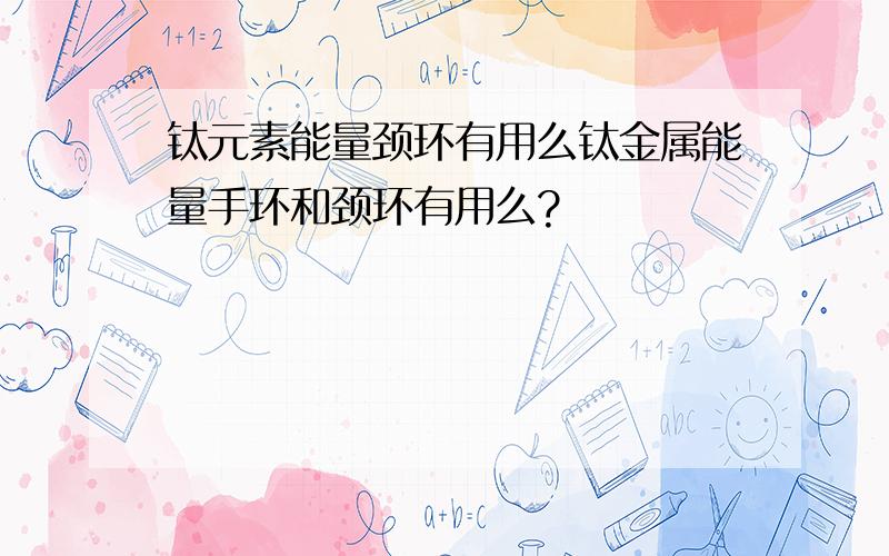 钛元素能量颈环有用么钛金属能量手环和颈环有用么?