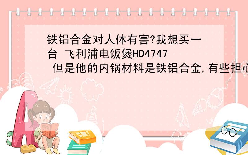 铁铝合金对人体有害?我想买一台 飞利浦电饭煲HD4747 但是他的内锅材料是铁铝合金,有些担心铁铝合金谁否会对人体有害,请知情人士解答,