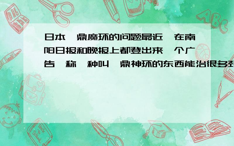 日本钛鼎魔环的问题最近,在南阳日报和晚报上都登出来一个广告,称一种叫钛鼎神环的东西能治很多颈椎之类的病,这东西到底是不是真的,有科学依据吗?请赐教!