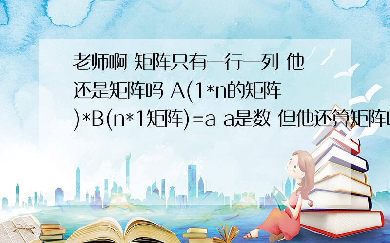 老师啊 矩阵只有一行一列 他还是矩阵吗 A(1*n的矩阵)*B(n*1矩阵)=a a是数 但他还算矩阵吗我遇到一道题目 条件总结下来是  A是n阶矩阵 r(A*)=1 求（A*）*x=0基础解析 显然我得分 n>2  和n