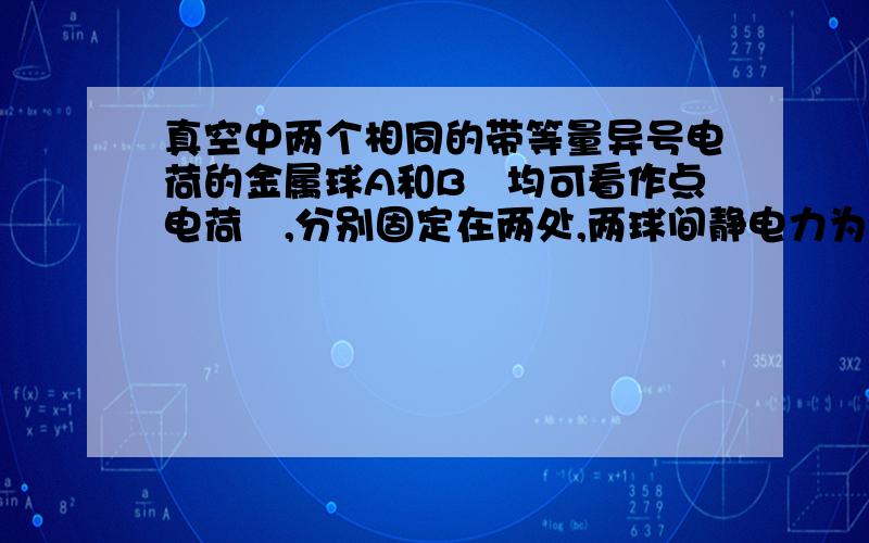 真空中两个相同的带等量异号电荷的金属球A和B﹙均可看作点电荷﹚,分别固定在两处,两球间静电力为F.现用一个不带电的同样的金属小球C先与A接触,再与B接触,然后移开C,此时A、B之间的静电