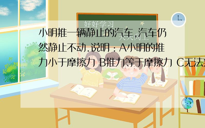 小明推一辆静止的汽车,汽车仍然静止不动.说明：A小明的推力小于摩擦力 B推力等于摩擦力 C无法判断选哪个.关于二力平衡的