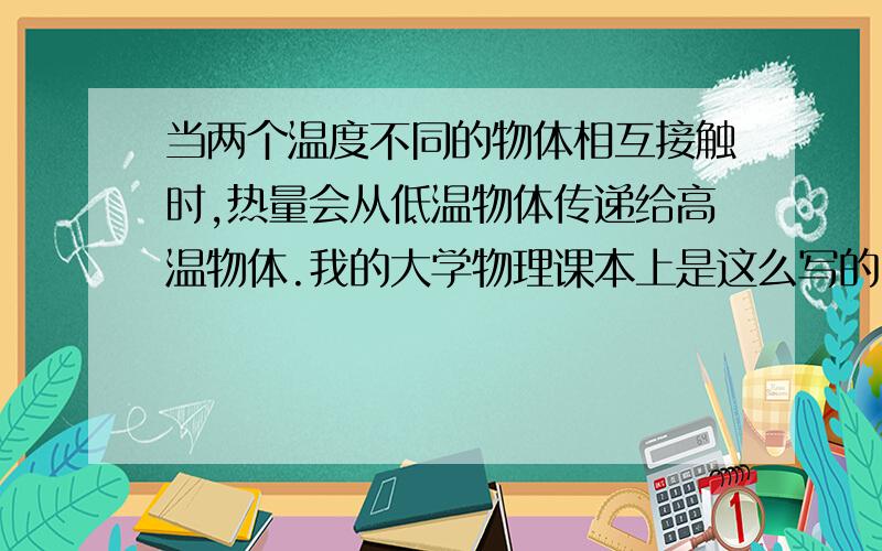 当两个温度不同的物体相互接触时,热量会从低温物体传递给高温物体.我的大学物理课本上是这么写的,我...当两个温度不同的物体相互接触时,热量会从低温物体传递给高温物体.我的大学物