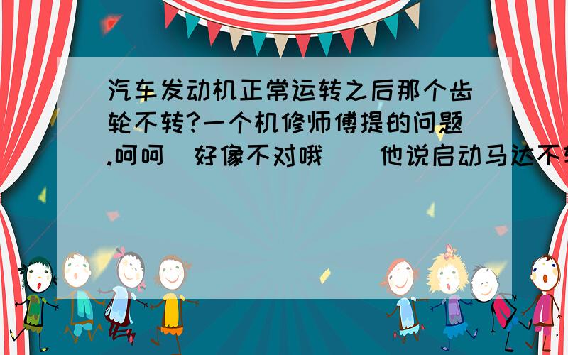 汽车发动机正常运转之后那个齿轮不转?一个机修师傅提的问题.呵呵  好像不对哦    他说启动马达不转了