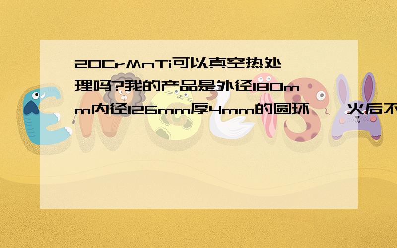 20CrMnTi可以真空热处理吗?我的产品是外径180mm内径126mm厚4mm的圆环,淬火后不变形可以吗?硬度要求HRC56-62度,这个产品有10W件,能解决以后找你做!特别急