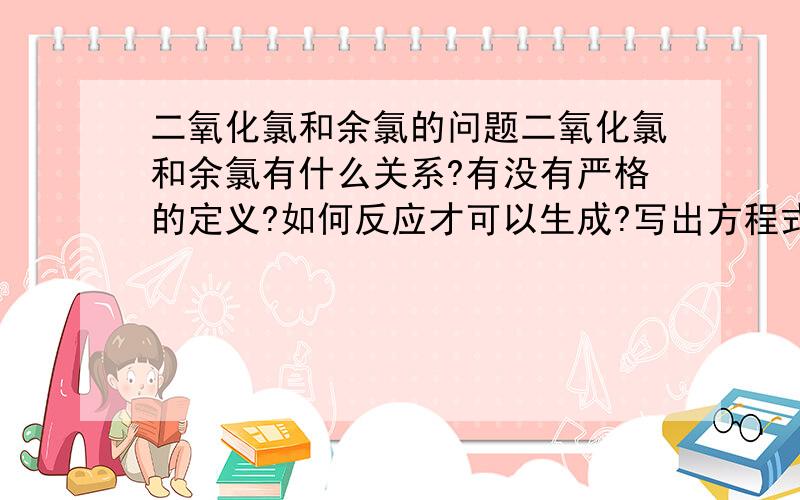 二氧化氯和余氯的问题二氧化氯和余氯有什么关系?有没有严格的定义?如何反应才可以生成?写出方程式.消毒原理分别是什么?