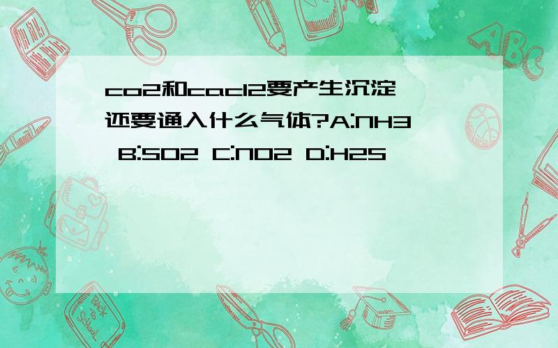 co2和cacl2要产生沉淀还要通入什么气体?A:NH3 B:SO2 C:NO2 D:H2S