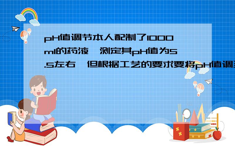 pH值调节本人配制了1000ml的药液,测定其pH值为5.5左右,但根据工艺的要求要将pH值调至6.0左右,问应加NaOH多少克?如何计算?谢谢