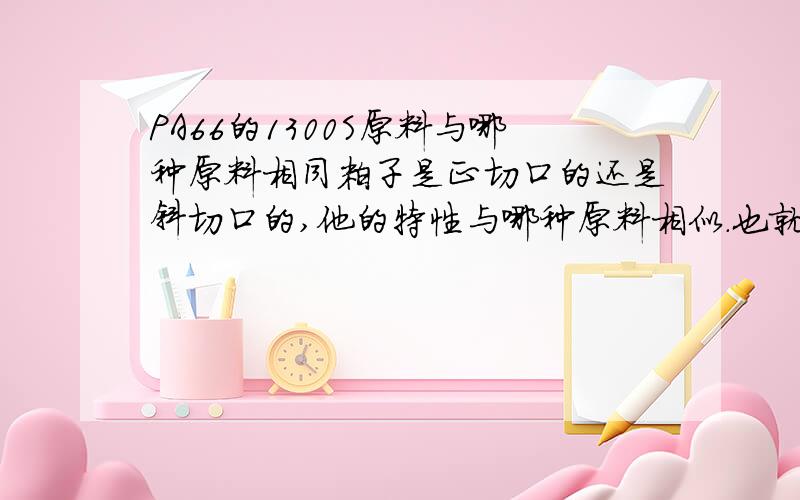 PA66的1300S原料与哪种原料相同粒子是正切口的还是斜切口的,他的特性与哪种原料相似.也就是哪种型号的新料可以代替他,