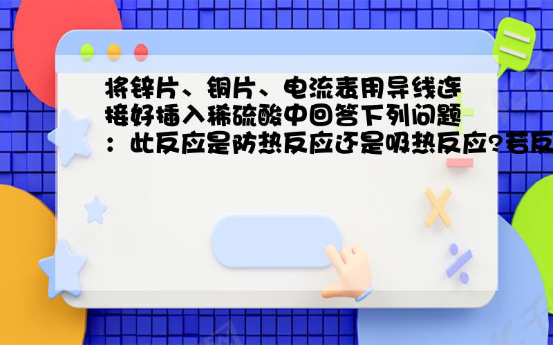 将锌片、铜片、电流表用导线连接好插入稀硫酸中回答下列问题：此反应是防热反应还是吸热反应?若反应一段时间后测得负极质量减少13g则在正极产生多少升氢气?有多少个电子移动?