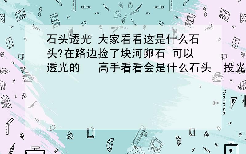 石头透光 大家看看这是什么石头?在路边捡了块河卵石 可以透光的   高手看看会是什么石头  投光的照片是用手机闪光灯照的   其中有一张上面有个黑色的x 是我用水果刀划得  划完只是有类