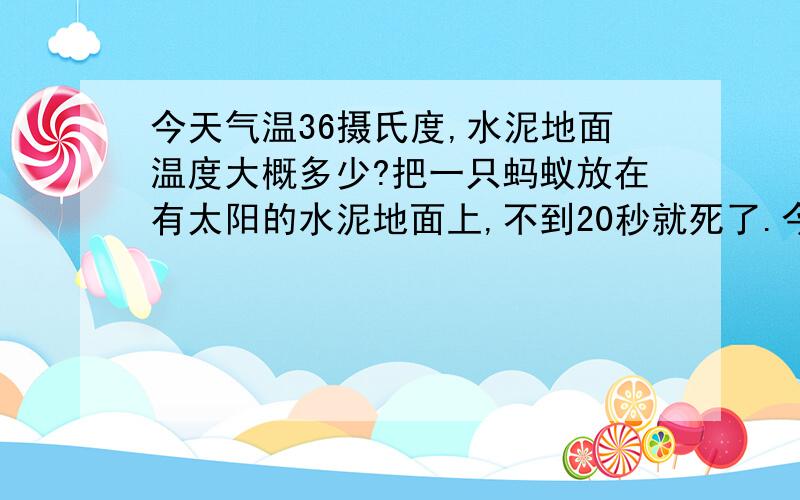 今天气温36摄氏度,水泥地面温度大概多少?把一只蚂蚁放在有太阳的水泥地面上,不到20秒就死了.今天气温36摄氏度,水泥地面温度大概多少?刚刚把一只蚂蚁放在有太阳的水泥地面上,不到20秒就