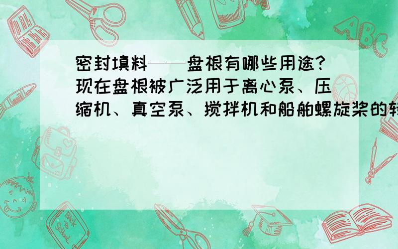 密封填料——盘根有哪些用途?现在盘根被广泛用于离心泵、压缩机、真空泵、搅拌机和船舶螺旋桨的转轴密封、活塞泵、往复式压缩机、制冷机的往复运动轴封,以及各种阀门阀杆的旋动密