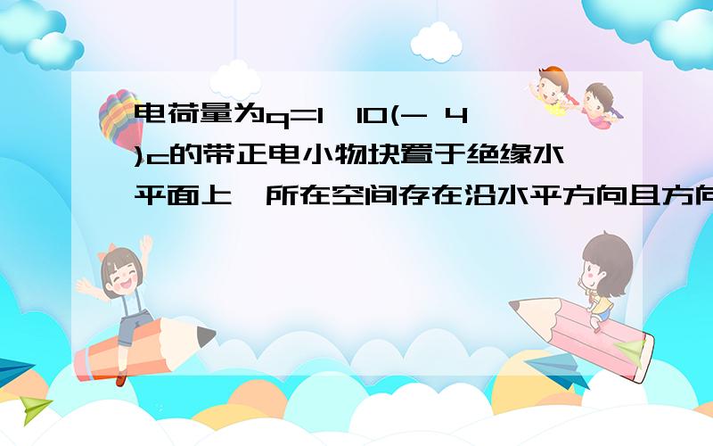 电荷量为q=1×10(- 4)c的带正电小物块置于绝缘水平面上,所在空间存在沿水平方向且方向始终不变的电场,电场强度E的大小与时间t的关系和物块速度V与时间t的关系如图甲乙所示.若重力加速度