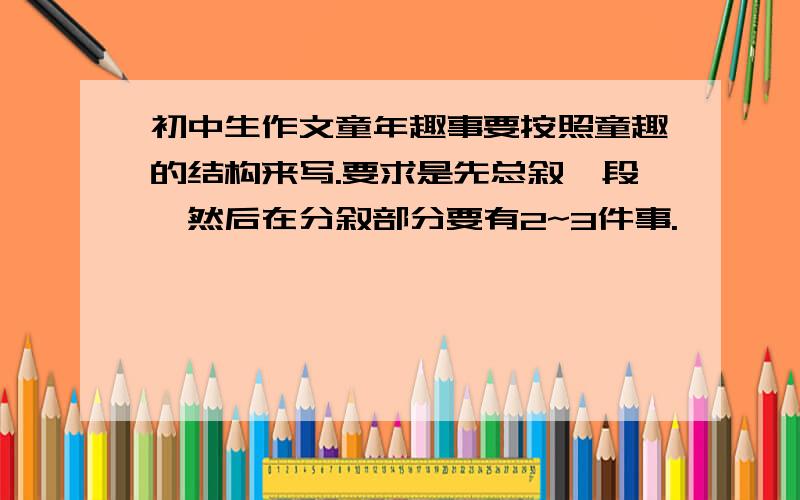 初中生作文童年趣事要按照童趣的结构来写.要求是先总叙一段,然后在分叙部分要有2~3件事.