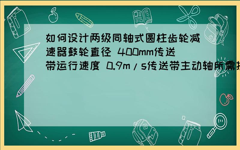 如何设计两级同轴式圆柱齿轮减速器鼓轮直径 400mm传送带运行速度 0.9m/s传送带主动轴所需扭矩 1300N.m我对这个一窍不通 但偏偏需要做希望能有一个完整的 让我往里带数据