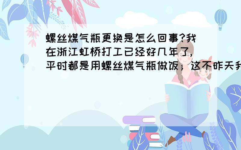 螺丝煤气瓶更换是怎么回事?我在浙江虹桥打工已经好几年了,平时都是用螺丝煤气瓶做饭；这不昨天我家煤气用完了,到就近小店换煤气,听小店阿公说：“现在要换什么过期螺丝煤气瓶,旧瓶