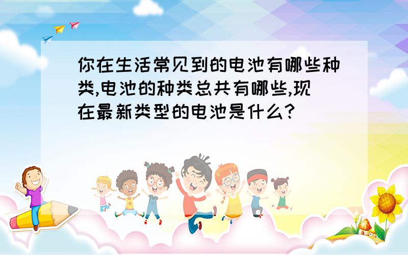 你在生活常见到的电池有哪些种类,电池的种类总共有哪些,现在最新类型的电池是什么?