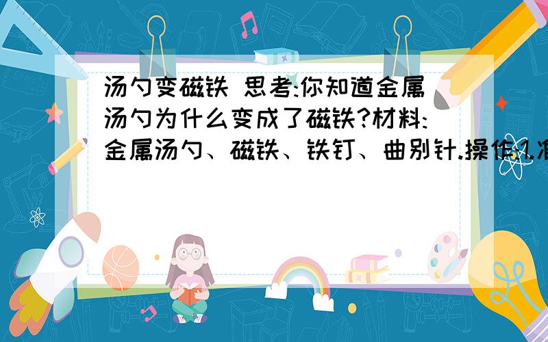 汤勺变磁铁 思考:你知道金属汤勺为什么变成了磁铁?材料:金属汤勺、磁铁、铁钉、曲别针.操作:1.准备一支金属汤勺,用金属汤勺去吸铁钉、曲别针.2.手里拿一块磁铁慢慢地在汤勺上来回摩擦.