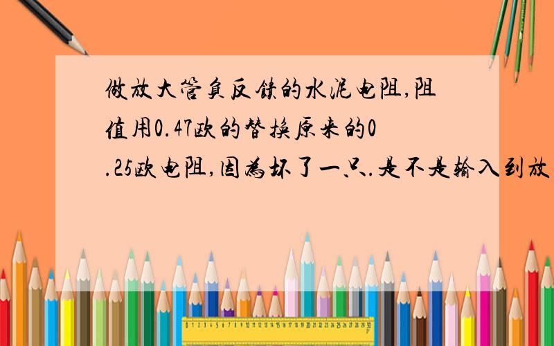 做放大管负反馈的水泥电阻,阻值用0.47欧的替换原来的0.25欧电阻,因为坏了一只.是不是输入到放大管的电做放大管负反馈的水泥电阻,阻值用0.47欧的替换原来的0.25欧电阻,因为坏了一只.如果换