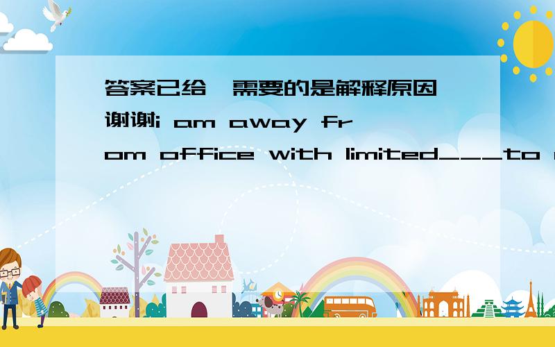 答案已给,需要的是解释原因,谢谢i am away from office with limited___to e-mail this week and i'll reply to your message upon my return.A. access        B approach      C  attachment     D  guarantee the answer is A,tell me why ,thanks