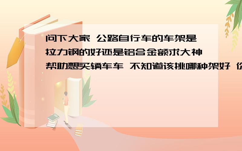 问下大家 公路自行车的车架是拉力钢的好还是铝合金额求大神帮助想买辆车车 不知道该挑哪种架好 价格差了50左右 铝合金的是13KG 拉力钢的是15KG 强度什么的都给说说 我家不卖酱油 各位自