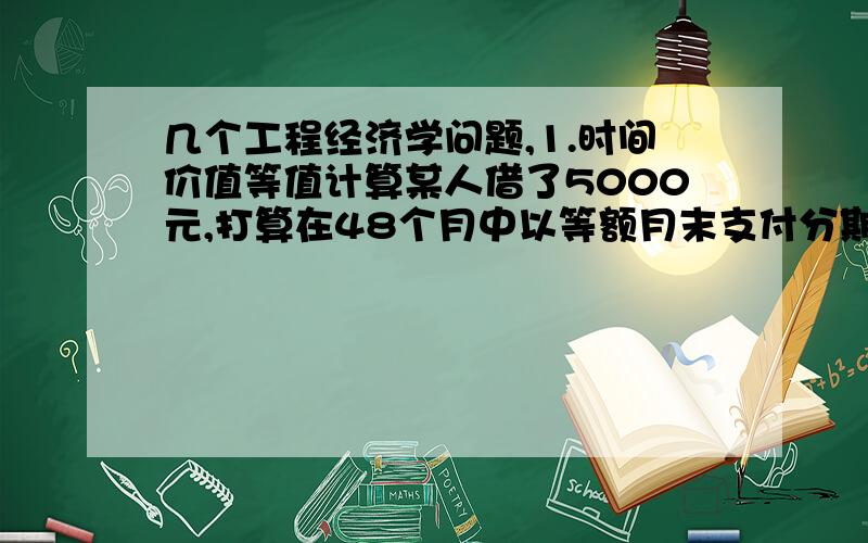 几个工程经济学问题,1.时间价值等值计算某人借了5000元,打算在48个月中以等额月末支付分期还款.在归还25次之后,他想第26次以一次支付立即还余下借款.年利率为24%（表示这个看不懂,表查不