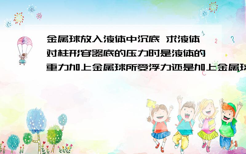 金属球放入液体中沉底 求液体对柱形容器底的压力时是液体的重力加上金属球所受浮力还是加上金属球重力