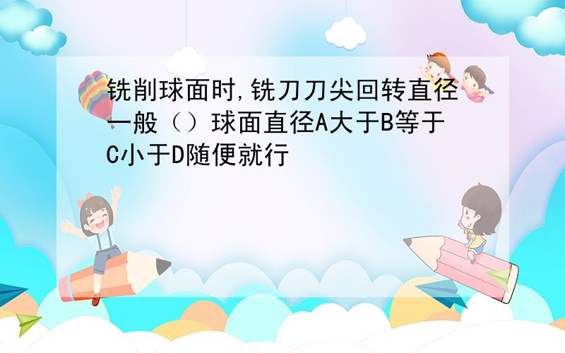 铣削球面时,铣刀刀尖回转直径一般（）球面直径A大于B等于C小于D随便就行