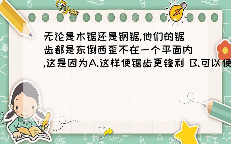 无论是木锯还是钢锯,他们的锯齿都是东倒西歪不在一个平面内,这是因为A.这样使锯齿更锋利 B.可以使锯口加宽,减少材料对锯的摩擦力为什么,A呢